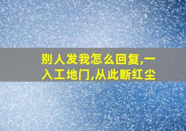 别人发我怎么回复,一入工地门,从此断红尘