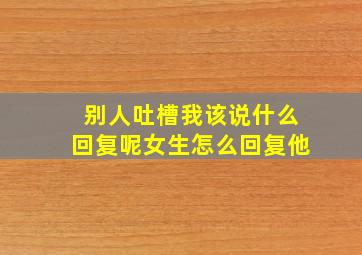 别人吐槽我该说什么回复呢女生怎么回复他