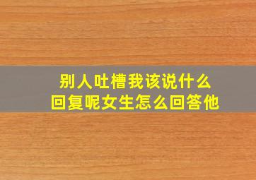 别人吐槽我该说什么回复呢女生怎么回答他