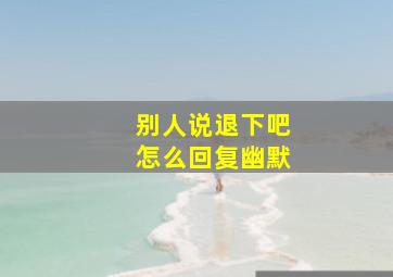 别人说退下吧怎么回复幽默