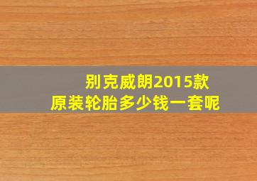 别克威朗2015款原装轮胎多少钱一套呢