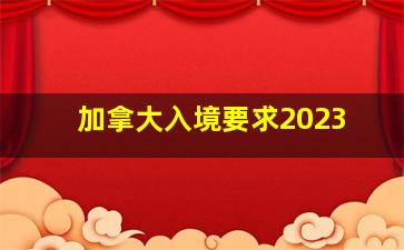 加拿大入境要求2023