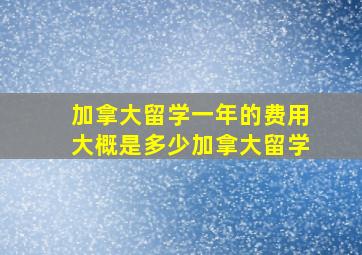 加拿大留学一年的费用大概是多少加拿大留学