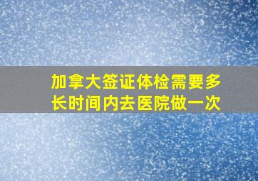 加拿大签证体检需要多长时间内去医院做一次