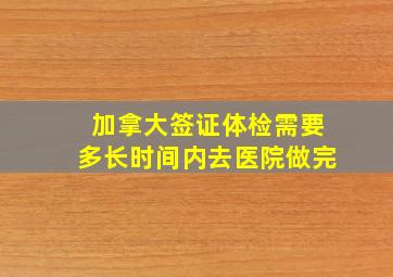 加拿大签证体检需要多长时间内去医院做完