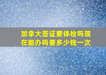 加拿大签证要体检吗现在能办吗要多少钱一次