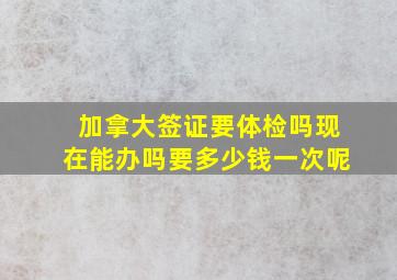 加拿大签证要体检吗现在能办吗要多少钱一次呢