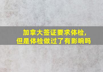 加拿大签证要求体检,但是体检做过了有影响吗