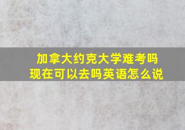 加拿大约克大学难考吗现在可以去吗英语怎么说