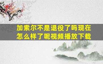 加索尔不是退役了吗现在怎么样了呢视频播放下载