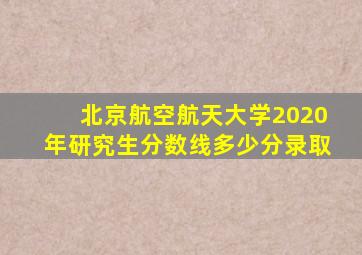 北京航空航天大学2020年研究生分数线多少分录取