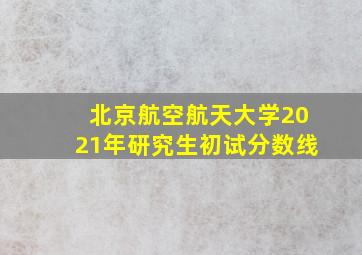 北京航空航天大学2021年研究生初试分数线