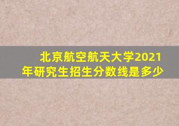 北京航空航天大学2021年研究生招生分数线是多少