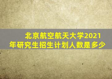 北京航空航天大学2021年研究生招生计划人数是多少