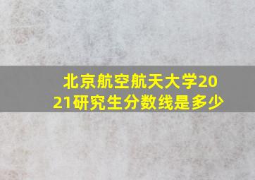 北京航空航天大学2021研究生分数线是多少