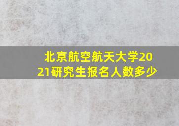 北京航空航天大学2021研究生报名人数多少