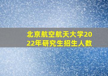 北京航空航天大学2022年研究生招生人数