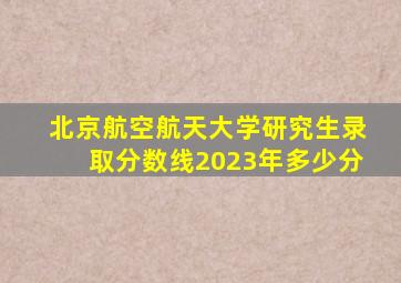 北京航空航天大学研究生录取分数线2023年多少分