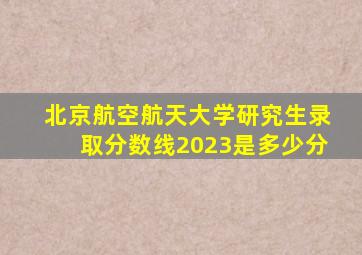 北京航空航天大学研究生录取分数线2023是多少分