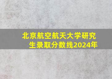 北京航空航天大学研究生录取分数线2024年