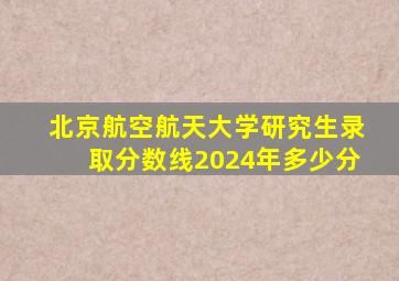 北京航空航天大学研究生录取分数线2024年多少分