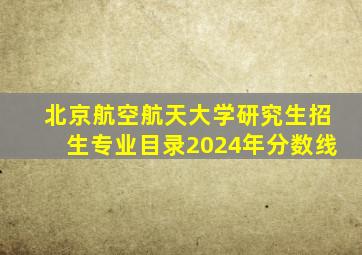 北京航空航天大学研究生招生专业目录2024年分数线