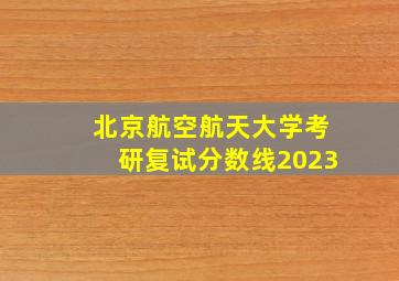 北京航空航天大学考研复试分数线2023