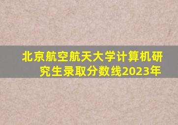 北京航空航天大学计算机研究生录取分数线2023年