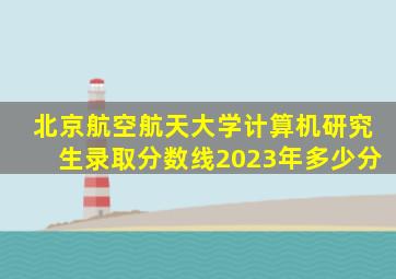 北京航空航天大学计算机研究生录取分数线2023年多少分