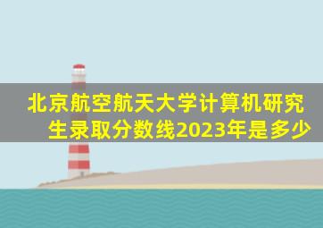 北京航空航天大学计算机研究生录取分数线2023年是多少