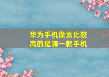 华为手机像素比较高的是哪一款手机