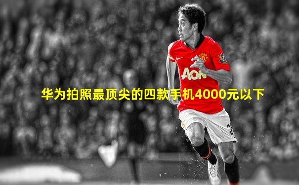 华为拍照最顶尖的四款手机4000元以下