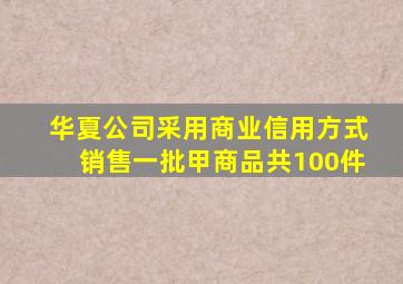 华夏公司采用商业信用方式销售一批甲商品共100件