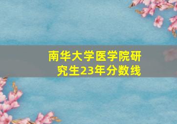 南华大学医学院研究生23年分数线