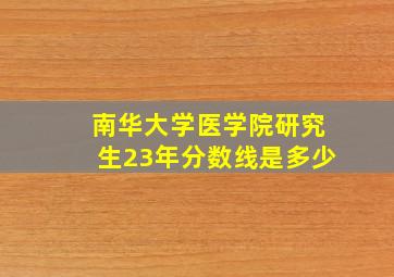 南华大学医学院研究生23年分数线是多少