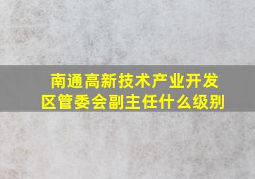 南通高新技术产业开发区管委会副主任什么级别