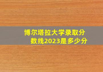 博尔塔拉大学录取分数线2023是多少分