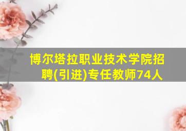 博尔塔拉职业技术学院招聘(引进)专任教师74人