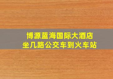 博源蓝海国际大酒店坐几路公交车到火车站