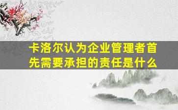 卡洛尔认为企业管理者首先需要承担的责任是什么