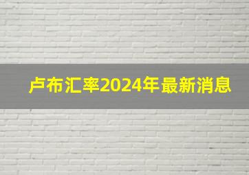 卢布汇率2024年最新消息