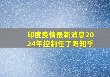 印度疫情最新消息2024年控制住了吗知乎