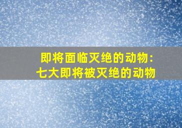 即将面临灭绝的动物:七大即将被灭绝的动物