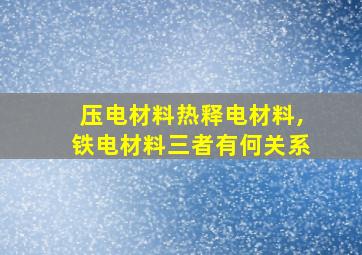 压电材料热释电材料,铁电材料三者有何关系