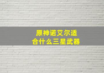 原神诺艾尔适合什么三星武器