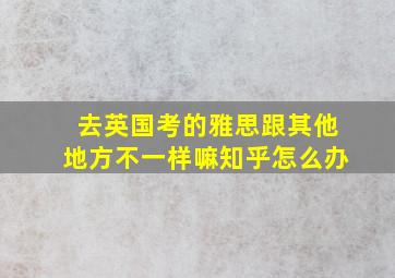 去英国考的雅思跟其他地方不一样嘛知乎怎么办