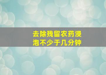 去除残留农药浸泡不少于几分钟