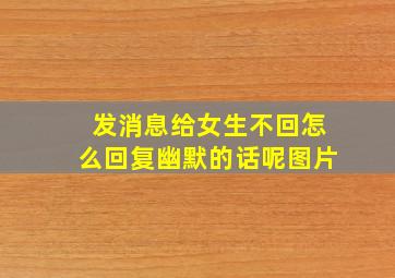 发消息给女生不回怎么回复幽默的话呢图片