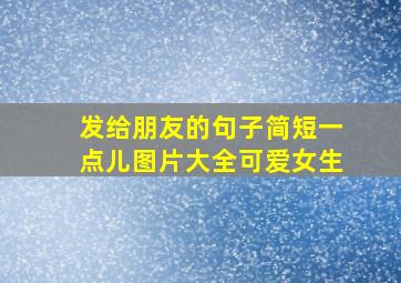 发给朋友的句子简短一点儿图片大全可爱女生