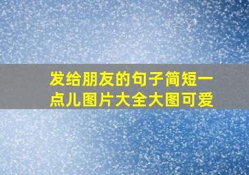 发给朋友的句子简短一点儿图片大全大图可爱